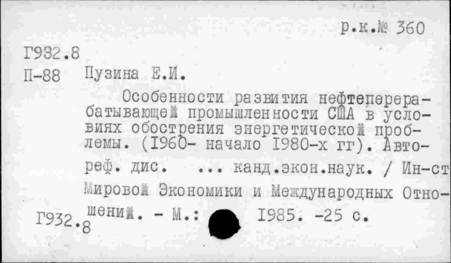 ﻿р.к.№ 360
Г932.
П-88
Г932
Пузина Е.И.
Особенности развития нефтеперерабатывающей промышленности США в условиях обострения энергетической проблемы. (1960- начало 1980-х гг). Авто-реф. дис. ... канд.экон.наук. / Ин-ст Мировой Экономики и Международных Отношений. - М.: А 1985. -25 с.
8